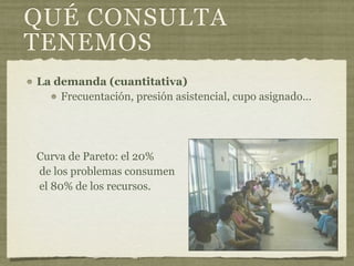 QUÉ CONSULTA
TENEMOS
La demanda (cuantitativa)
    Frecuentación, presión asistencial, cupo asignado...




Curva de Pareto: el 20%
de los problemas consumen
el 80% de los recursos.
 