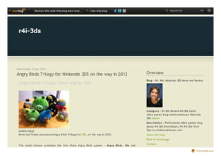 Visit o rs who re ad t his b lo g also re ad ...   I like t his b lo g                             Search for               ok




 r4i-3ds




Wednesday 11 july 2012

Angry Birds Trilogy for Nintendo 3DS on the way in 2012                                      Overview
                                                                                             Blo g : R4, R4i, Nintendo 3DS News and Review
 Ang ry Birds Trilog y Takes Aim at 3DS




                                                                                             Categ o ry : R4 3DS Review R4i 3DS Cards
                                                                                             video g ames blog elektronichouse Nintendo
                                                                                             3DS Games
                                                                                             Des c riptio n : Professional video g ames blog
                                                                                             about R4i 3DS Information, R4 R4i 3DS Tech
 Golden eg g s                                                                               Tips by elektronichouse.com
 Rovio has finally announced Ang ry Birds Trilog y for 3DS, on the way in 2012.              Share this blog
                                                                                             Back to homepag e
                                                                                             Contact
 T he retail release combines the first three Ang ry Birds g ames — Ang ry Birds , Rio and

                                                                                                                                      PDFmyURL.com
 