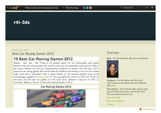 Visit o rs who re ad t his b lo g also re ad ...   I like t his b lo g                               Search for               ok




 r4i-3ds




Friday 6 july 2012

Best Car Racing Games 2012                                                                     Overview

 10 Best Car Racing Games 2012                                                                 Blo g : R4, R4i, Nintendo 3DS News and Review

 Ready… Get set… Go! T here is no greater game f or car enthusiasts and speed
 demons than car racing games that seem to give out the adrenaline rush and the thrill of
 the chase without the worry of experiencing accidents or injuries. For this year, 2012,
 there are car racing games that would make you believe that driving in f ront of the screen
 f eels more like a simulation than a game, thanks to the evolving graphic and sound
 technologies applied in newer games f or the any platf orm. Check out this top 10 list of
 the best old and new car games f or this year 2012, whether it may be f or PCs or             Categ o ry : R4 3DS Review R4i 3DS Cards
 consoles., Below is the list 10 best Car Racing Games in 2012                                 video g ames blog elektronichouse Nintendo
                                                                                               3DS Games
                                   Car Racing Games 2012
                                                                                               Des c riptio n : Professional video g ames blog
                                                                                               about R4i 3DS Information, R4 R4i 3DS Tech
                                                                                               Tips by elektronichouse.com
                                                                                               Share this blog
                                                                                               Back to homepag e
                                                                                               Contact

                                                                                                                                        PDFmyURL.com
 
