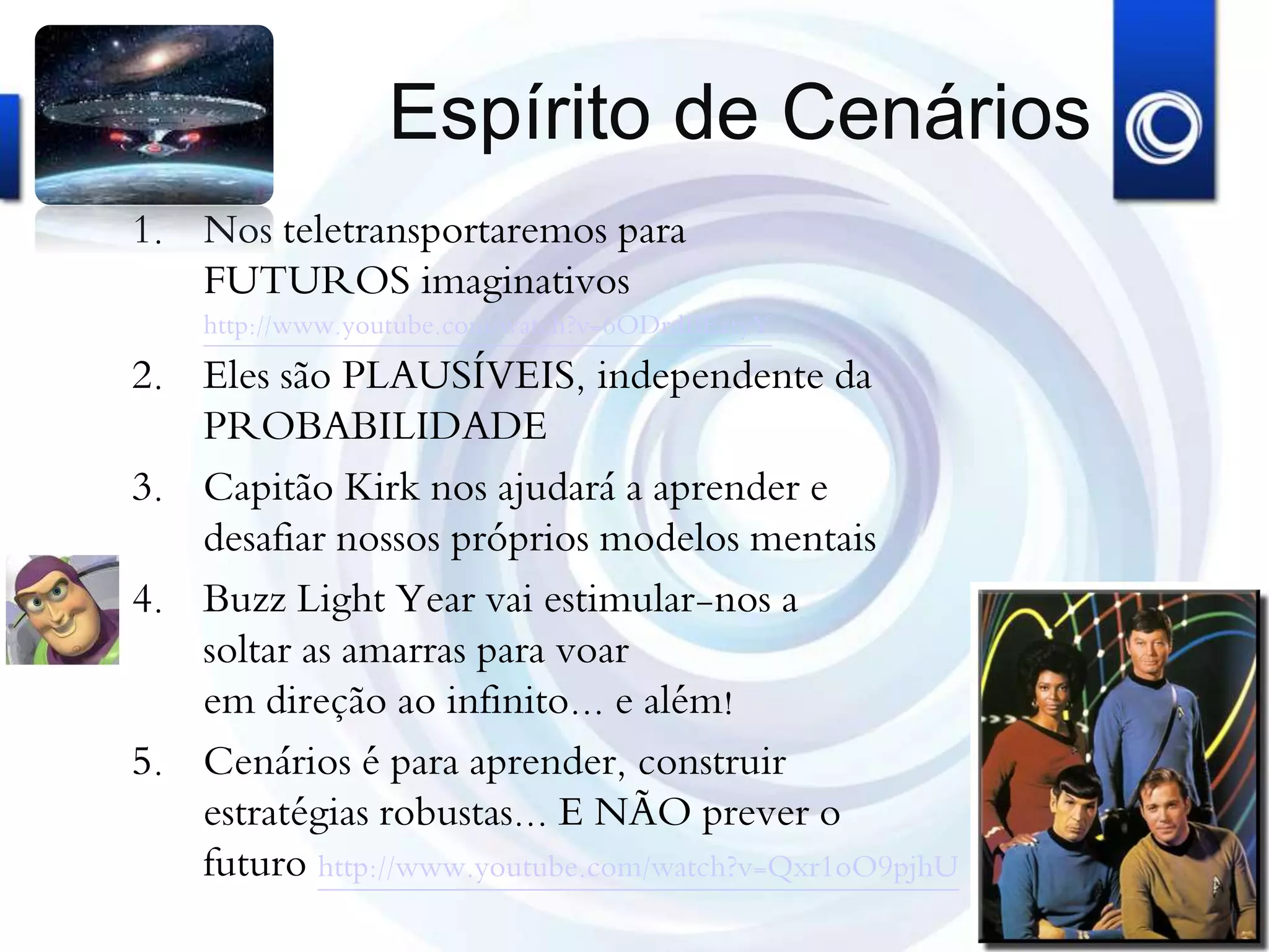 Espírito de Cenários
1. Nos teletransportaremos para
FUTUROS imaginativos
http://www.youtube.com/watch?v=6ODrdBEztyY
2. Eles são PLAUSÍVEIS, independente da
PROBABILIDADE
3. Capitão Kirk nos ajudará a aprender e
desafiar nossos próprios modelos mentais
4. Buzz Light Year vai estimular-nos a
soltar as amarras para voar
em direção ao infinito... e além!
5. Cenários é para aprender, construir
estratégias robustas... E NÃO prever o
futuro http://www.youtube.com/watch?v=Qxr1oO9pjhU
 