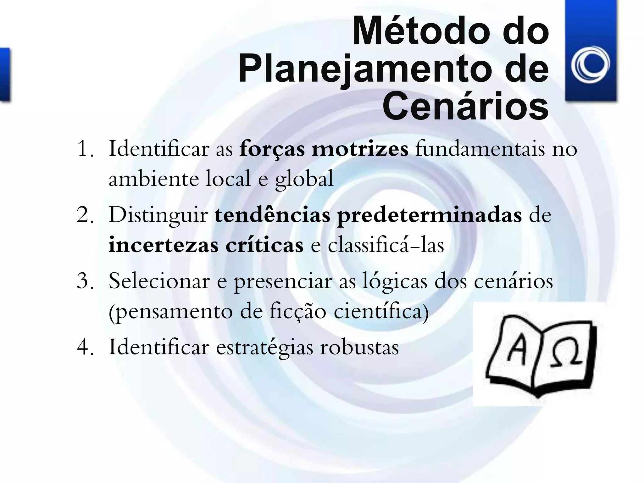 Método do
Planejamento de
Cenários
1. Identificar as forças motrizes fundamentais no
ambiente local e global
2. Distinguir tendências predeterminadas de
incertezas críticas e classificá-las
3. Selecionar e presenciar as lógicas dos cenários
(pensamento de ficção científica)
4. Identificar estratégias robustas
 