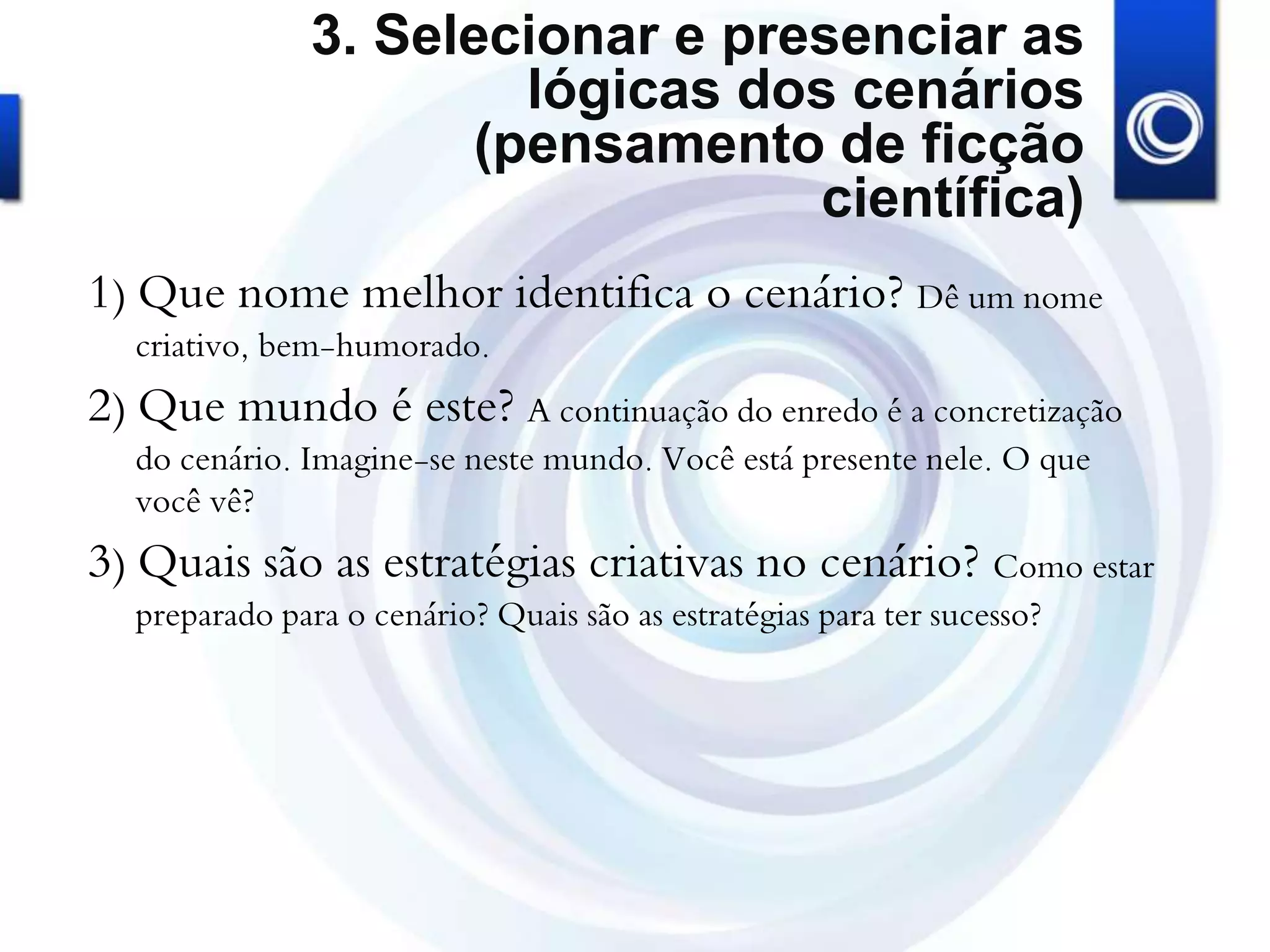 3. Selecionar e presenciar as
lógicas dos cenários
(pensamento de ficção
científica)
1) Que nome melhor identifica o cenário? Dê um nome
criativo, bem-humorado.
2) Que mundo é este? A continuação do enredo é a concretização
do cenário. Imagine-se neste mundo. Você está presente nele. O que
você vê?
3) Quais são as estratégias criativas no cenário? Como estar
preparado para o cenário? Quais são as estratégias para ter sucesso?
 