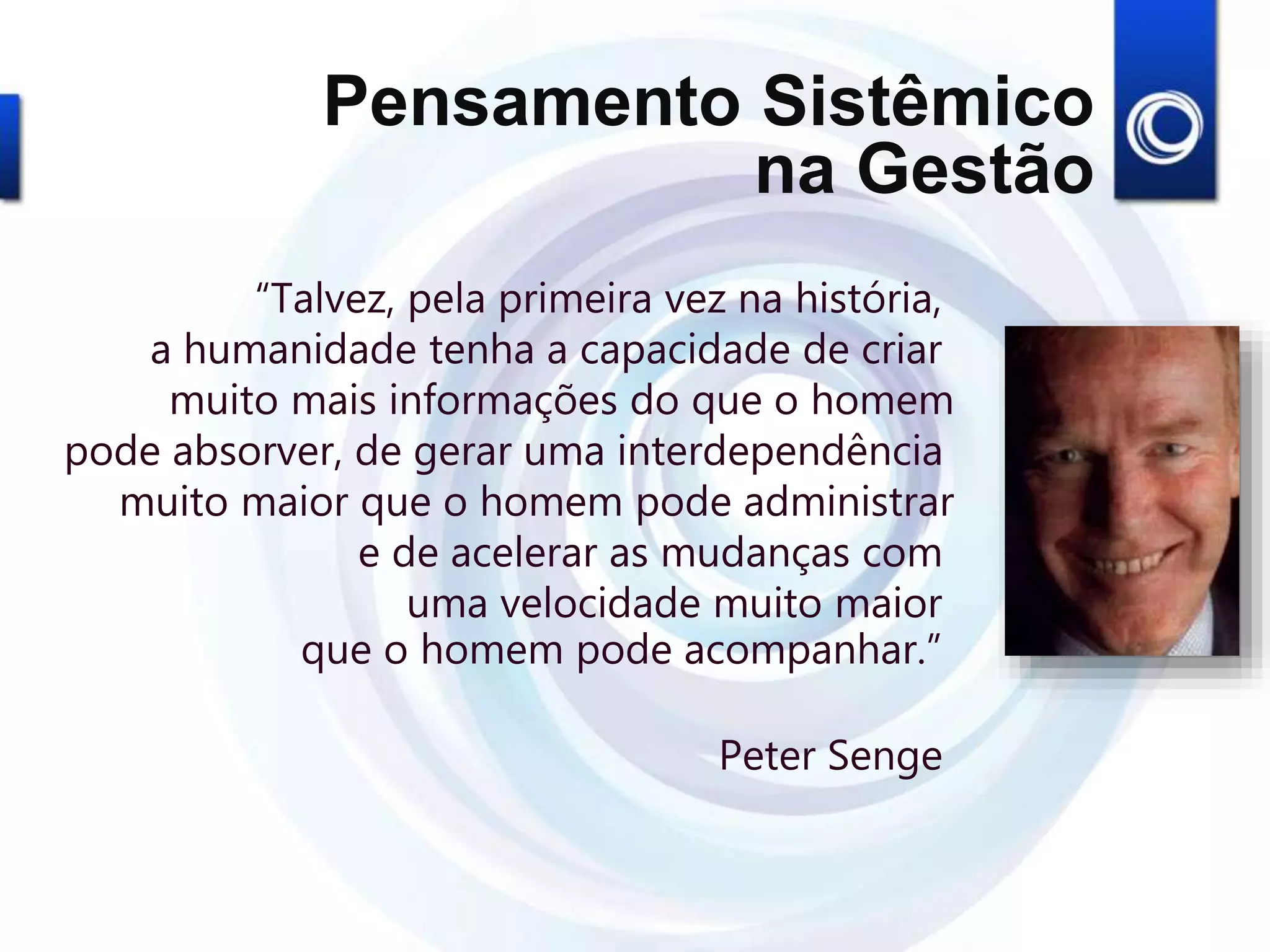 “Talvez, pela primeira vez na história,
a humanidade tenha a capacidade de criar
muito mais informações do que o homem
pode absorver, de gerar uma interdependência
muito maior que o homem pode administrar
e de acelerar as mudanças com
uma velocidade muito maior
que o homem pode acompanhar.”
Peter Senge
Pensamento Sistêmico
na Gestão
 