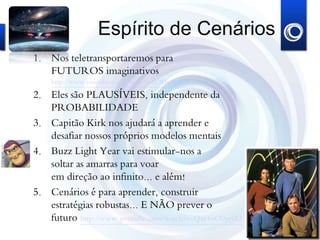 Espírito de Cenários
1. Nos teletransportaremos para
FUTUROS imaginativos
http://www.youtube.com/watch?v=6ODrdBEztyY
2. Eles são PLAUSÍVEIS, independente da
PROBABILIDADE
3. Capitão Kirk nos ajudará a aprender e
desafiar nossos próprios modelos mentais
4. Buzz Light Year vai estimular-nos a
soltar as amarras para voar
em direção ao infinito... e além!
5. Cenários é para aprender, construir
estratégias robustas... E NÃO prever o
futuro http://www.youtube.com/watch?v=Qxr1oO9pjhU
 