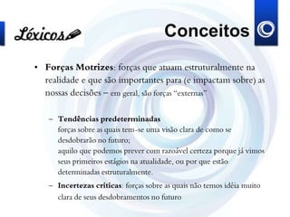 Conceitos
• Forças Motrizes: forças que atuam estruturalmente na
realidade e que são importantes para (e impactam sobre) as
nossas decisões – em geral, são forças “externas”
– Tendências predeterminadas
forças sobre as quais tem-se uma visão clara de como se
desdobrarão no futuro;
aquilo que podemos prever com razoável certeza porque já vimos
seus primeiros estágios na atualidade, ou por que estão
determinadas estruturalmente.
– Incertezas críticas: forças sobre as quais não temos idéia muito
clara de seus desdobramentos no futuro
 