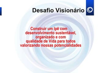 Desafio Visionário
Construir um Ipê com
desenvolvimento sustentável,
organizado e com
qualidade de Vida para todos
valorizando nossas potencialidades
 
