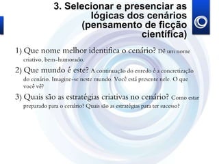 3. Selecionar e presenciar as
lógicas dos cenários
(pensamento de ficção
científica)
1) Que nome melhor identifica o cenário? Dê um nome
criativo, bem-humorado.
2) Que mundo é este? A continuação do enredo é a concretização
do cenário. Imagine-se neste mundo. Você está presente nele. O que
você vê?
3) Quais são as estratégias criativas no cenário? Como estar
preparado para o cenário? Quais são as estratégias para ter sucesso?
 