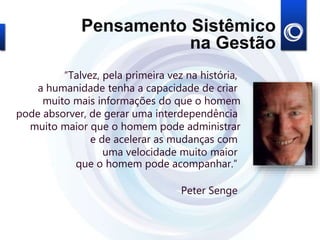 “Talvez, pela primeira vez na história,
a humanidade tenha a capacidade de criar
muito mais informações do que o homem
pode absorver, de gerar uma interdependência
muito maior que o homem pode administrar
e de acelerar as mudanças com
uma velocidade muito maior
que o homem pode acompanhar.”
Peter Senge
Pensamento Sistêmico
na Gestão
 