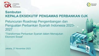 Sambutan
KEPALA EKSEKUTIF PENGAWAS PERBANKAN OJK
Peluncuran Roadmap Pengembangan dan
Penguatan Perbankan Syariah Indonesia 2023-
2027
Jakarta, 27 November 2023
“Transformasi Perbankan Syariah dalam Memajukan
Ekonomi Sosial”
 