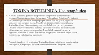 TOXINA BOTULINICA-Uso terapêutico
• A toxina botulínica para uso terapêutico é um produto completamente
orgânico. Quando certos tipos de bactérias "Clostridium Botulinum" é definido
em uma solução nutritiva, multiplique por vários dias até que se esgote de
alimentos e as bactérias morre. Usando um processo técnico complicado,
Toxina Botulínica é isolado, congelado e embalado em pacotes pequenos.
Durante este procedimento a potência da toxina botulínica deve ser medida
várias vezes para assegurar os padrões de qualidade necessários para a
segurança e eficácia. A toxina botulínica é um produto sensível e requer certas
condições de embalagem e transporte.
• Antes da injeção, o pó se dissolve Toxina Botulínica e diluída em solução salina.
Em seguida, a preparação deve ser administrada dentro de quatro horas.
 