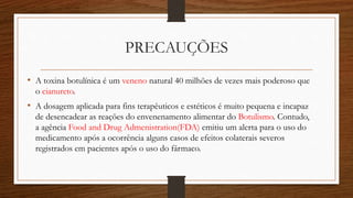 PRECAUÇÕES
• A toxina botulínica é um veneno natural 40 milhões de vezes mais poderoso que
o cianureto.
• A dosagem aplicada para fins terapêuticos e estéticos é muito pequena e incapaz
de desencadear as reações do envenenamento alimentar do Botulismo. Contudo,
a agência Food and Drug Admenistration(FDA) emitiu um alerta para o uso do
medicamento após a ocorrência alguns casos de efeitos colaterais severos
registrados em pacientes após o uso do fármaco.
 