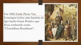 Em 1896 Emile Pierre Van
Ermengen isolou uma bactéria do
tipo bacilo Gram Positivo que
ficou conhecido como
“Clostridium Botulinum”.
 