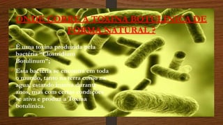 ONDE CORRE A TOXINA BOTULINICA DE
FORMA NATURAL ?
• É uma toxina produzida pela
bactéria “Clostridium
Botulinum”;
• Esta bactéria se encontra em toda
o mundo, tanto na terra como na
agua, estando inativa durante
anos, mas com certas condições
se ativa e produz a Toxina
botulínica.
 