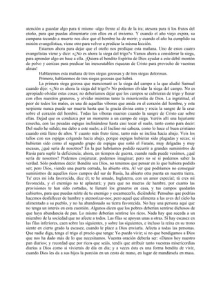 atención a guardar algo para ti mismo -algo frente al día de la ira; atesora para ti los frutos del
otoño, para que puedas alimentarte con ellos en el invierno. Y cuando el año viejo expira, su
campana tocando a muerto nos dice que el hombre ha de morir; y cuando el año ha cumplido su
misión evangelística, viene otro para volver a predicar la misma lección.
Estamos ahora para dejar que el otoño nos predique esta mañana. Uno de estos cuatro
evangelistas viene y dice: «¿No es ahora la siega del trigo?» Vamos ahora a considerar la siega,
para aprender algo en base a ella. ¡Quiera el bendito Espíritu de Dios ayudar a este débil montón
de polvo y cenizas para predicar las inescrutables riquezas de Cristo para provecho de vuestras
almas!
Hablaremos esta mañana de tres siegas gozosas y de tres siegas dolorosas.
Primero, hablaremos de tres siegas gozosas que habrá.
La primera siega gozosa que mencionaré es la siega del campo a la que aludió Samuel
cuando dijo: «¿No es ahora la siega del trigo?» No podemos olvidar la siega del campo. No es
apropiado olvidar estas cosas; no deberíamos dejar que los campos se cubrieran de trigo y llenar
con ellos nuestros graneros, y olvidar mientras tanto la misericordia de Dios. La ingratitud, el
peor de todos los males, es una de aquellas víboras que anida en el corazón del hombre, y esta
serpiente nunca puede ser muerta hasta que la gracia divina entra y rocía la sangre de la cruz
sobre el corazón del hombre. Todas las víboras mueren cuando la sangre de Cristo cae sobre
ellas. Dejad que os conduzca por un momento a un campo de siega. Veréis allí una lujuriante
cosecha, con las pesadas espigas inclinándose hasta casi tocar el suelo, tanto como para decir:
Del suelo he salido; me debo a este suelo; a él Inclino mi cabeza, como lo hace el buen cristiano
cuando está lleno de años. Y cuanto más fruto tiene, tanto más se inclina hacia abajo. Veis los
tallos con sus espigas colgando hacia abajo, porque espigas hubieran sido plagadas y secas; si
hubieran sido como el segundo grupo de espigas que soñó el Faraón, muy delgadas y muy
escasas, ¿qué sería de nosotros? En la paz habríamos podido recurrir a grandes suministros de
Rusia para suplir la deficiencia; ahora, en tiempos de guerra, cuando nada puede venimos, ¿qué
sería de nosotros? Podemos conjeturar, podemos imaginar; pero no sé si podemos saber la
verdad. Sólo podemos decir: Bendito sea Dios, no tenemos que pensar en lo que hubiera podido
ser; pero Dios, viendo una puerta cerrada, ha abierto otra. Al ver que podríamos no conseguir
suministros de aquellos ricos campos del sur de Rusia, ha abierto otra puerta en nuestra tierra.
Tu' eres mi isla favorecida, dice él; te he amado, Inglaterra, con un amor especial; tú eres mi
favorecida, y el enemigo no te aplastará; y para que no mueras de hambre, por cuanto las
provisiones te han sido cortadas, te llenaré los graneros en casa, y tus campos quedarán
cubiertos, para que puedas reírte de tu enemigo y escarnecerlo, diciéndole: Pensabas que podrías
hacemos desfallecer de hambre y atemorizar-nos; pero aquel que alimenta a las aves del cielo ha
alimentado a su pueblo, y no ha abandonado su tierra favorecida. No hay una persona aquí que
no tenga un interés en esta cuestión. Algunos dicen que los pobres deberían sentirse dichosos de
que haya abundancia de pan. Lo mismo deberían sentirse los ricos. Nada hay que suceda a un
miembro de la sociedad que no afecte a todos. Las filas se apoyan unas a otras. Si hay escasez en
las filas inferiores, caen sobre las siguientes, y sobre las siguientes, e incluso la reina en su trono
siente en cierto grado la escasez, cuando le place a Dios enviarla. Afecta a todas las personas.
Que nadie diga, tenga el trigo el precio que tenga: Yo puedo vivir; si no que bendigamos a Dios
que nos ha dado más de lo que necesitamos. Vuestra oración debería ser: «Danos hoy nuestro
pan diario»; y recordad que por ricos que seáis, tenéis que atribuir tanto vuestras misericordias
diarias a Dios como si vivierais de día en día; y a veces ésta es una forma bendita de vivir,
cuando Dios les da a sus hijos la porción en un cesto de mano, en lugar de mandársela en masa.
 
