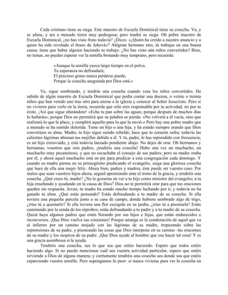 Cada cristiano tiene su siega. Este maestro de Escuela Dominical tiene su cosecha. Va, y
se afana, y ara a menudo tierra muy pedregosa; pero tendrá su siega. Oh pobre maestro de
Escuela Dominical, ¿no has visto fruto todavía? ¿Dices: «¿Quién ha creído a nuestro anuncio y a
quien ha sido revelado el brazo de Jehová»? Alégrate hermano mío, tú trabajas en una buena
causa; tiene que haber alguien haciendo tu trabajo. ¿No has visto aún niños convertidos? Bien,
no temas, no puedes esperar ver la semilla brotando muy temprano, pero recuerda:
«Aunque la semilla yazca largo tiempo en el polvo,
Tu esperanza no defraudará;
El precioso grano nunca perderse puede,
Porque la cosecha asegurada por Dios está.»
Ve, sigue sembrando, y tendrás una cosecha cuando veas los niños convertidos. He
sabido de algún maestro de Escuela Dominical que podía contar una docena, o veinte o treinta
niños que han venido uno tras otro para unirse a la iglesia y conocer al Señor Jesucristo. Pero si
no vivieres para verlo en la tierra, recuerda que sólo eres responsable por tu actividad, no por tu
éxito. ¡Así que sigue afanándote! «Echa tu pan sobre las aguas; porque después de muchos días
lo hallarás»; porque Dios no permitirá que su palabra se pierda: «No volverá a él vacía, sino que
realizará lo que le place, y cumplirá aquello para lo que la envió.» Pero hay una pobre madre que
a menudo se ha sentido dolorida. Tiene un hijo o una hija, y ha estado siempre orando que Dios
convirtiera su alma. Madre, tu hijo sigue siendo rebelde; hace que tu corazón sufra; todavía las
calientes lágrimas abrasan tus mejillas debido a él. Y tú, padre, le has reprendido con frecuencia;
es un hijo extraviado, y está todavía lanzado pendiente abajo. No dejes de orar. Oh hermanos y
hermanas, vosotros que sois padres, ¡tendréis una cosecha! Hubo una vez un muchacho, un
muchacho muy pecaminoso, y que no escuchaba el consejo de sus padres; pero su madre oraba
por él, y ahora aquel muchacho está en pie para predicar a esta congregación cada domingo. Y
cuando su madre piensa en su primogénito predicando el evangelio, siega una gloriosa cosecha
que hace de ella una mujer feliz. Ahora bien, padres y madres, éste puede ser vuestro caso. Por
malos que sean vuestros hijos ahora, seguid apremiando ante el trono de la gracia, y tendréis una
cosecha. ¿Qué crees tú, madre? ¿No te gozarías en ver a tu hijo como ministro del evangelio; a tu
hija enseñando y ayudando en la causa de Dios? Dios no te permitirá orar para que tus oraciones
queden sin respuesta. Joven, tu madre ha estado mucho tiempo luchando por ti, y todavía no ha
ganado tu alma. ¿Qué estás pensando? Estás defraudando a tu madre de su cosecha. Si ella
tuviera una pequeña parcela junto a su casa de campo, donde hubiera sembrado algo de trigo,
¿irías tú a quemarlo? Si ella tuviera una flor escogida en su jardín, ¿irías tú a pisotearla? Estás
caminando por la senda de los réprobos; estás defraudando a tu padre y a tu madre de su cosecha.
Quizá haya algunos padres que estén llorando por sus hijos e hijas, que están endurecidos e
inconversos. ¡Que Dios vuelva sus corazones! Porque amarga es la condenación de aquel que va
al infierno por un camino mojado con las lágrimas de su madre, tropezando sobre las
reprensiones de su padre, y pisoteando las cosas que Dios interpone en su camino -las oraciones
de su madre y los suspiros de su padre. ¡Que Dios ayude al hombre que ose hacer tal cosa! Y es
una gracia asombrosa si le ayuda.
Tendréis una cosecha, sea lo que sea que estéis haciendo. Espero que todos estéis
haciendo algo. Si no puedo mencionar cuál sea vuestra actividad particular, espero que estéis
sirviendo a Dios de alguna manera; y ciertamente tendréis una cosecha sea donde sea que estéis
esparciendo vuestra semilla. Pero supongamos lo peor: si nunca vivieras para ver la cosecha en
 