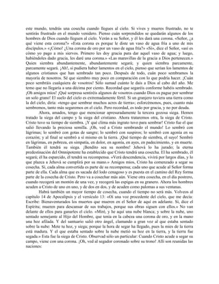 este mundo, tendrás una cosecha cuando llegues al cielo. Si vives y mueres frustrado, no te
sentirás frustrado en el mundo venidero. Pienso cuán sorprendidos se quedarán algunos de los
hombres de Dios cuando lleguen al cielo. Verán a su Señor, y él les dará una corona. «Señor, ¿a
qué viene esta corona?» «Esta corona es porque le diste un vaso de agua fría a uno de mis
discípulos.» «¡Cómo! ¿Una corona de oro por un vaso de agua fría?» «Sí», dice el Señor, «así es
cómo yo pago a mis siervos. Primero les doy gracia para dar aquel vaso de agua; y luego,
habiéndoles dado gracia, les daré una corona.» «Las maravillas de la gracia a Dios pertenecen.»
Quien siembra abundantemente, abundantemente segará; y quien siembra parcamente,
parcamente segará. ¡Ah!, si pudiera haber lamentos en el cielo, pienso que serían los lamentos de
algunos cristianos que han sembrado tan poco. Después de todo, cuán poco sembramos la
mayoría de nosotros. Sé que siembro muy poco en comparación con lo que podría hacer. ¡Cuán
poco sembráis cualquiera de vosotros! Sólo sumad cuánto le dais a Dios al cabo del año. Me
temo que no llegaría a una décima por ciento. Recordad que segaréis conforme habéis sembrado.
¡Oh amigos míos! ¡Qué sorpresa sentiréis algunos de vosotros cuando Dios os pague por sembrar
un solo grano! El suelo del cielo es extremadamente fértil. Si un granjero tuviera una tierra como
la del cielo, diría: «tengo que sembrar muchos acres de tierra»; esforcémonos, pues, cuanto más
sembremos, tanto más segaremos en el cielo. Pero recordad, es todo por gracia, y no por deuda.
Ahora, amados, tengo que mencionar apresuradamente la tercera gozosa siega. Hemos
tratado la siega del campo y la siega del cristiano. Ahora trataremos otra, la siega de Cristo.
Cristo tuvo su tiempo de siembra. ¡Y qué clima más ingrato tuvo para sembrar! Cristo fue el que
salió llevando la preciosa semilla. ¡Oh, ved a Cristo sembrando el mundo! Lo sembró con
lágrimas; lo sembró con gotas de sangre; lo sembró con suspiros; lo sembró con agonía en su
corazón; y al final se sembró a sí mismo en la tierra. ¡Qué tiempo de siembra, el suyo! Sembró
en lágrimas, en pobreza, en simpatía, en dolor, en agonía, en ayes, en padecimiento, y en muerte.
También él tendrá su siega. ¡Bendito sea su nombre! Jehová lo ha jurado; la eterna
predestinación del Omnipotente ha establecido que Cristo tendrá una cosecha. El ha sembrado, él
segará; él ha esparcido, él tendrá su recompensa. «Verá descendencia, vivirá por largos días, y lo
que plazca a Jehová se cumplirá por su mano.» Amigos míos, Cristo ha comenzado a segar su
cosecha. Sí, cada alma convertida es parte de su recompensa; cada uno que acude al Señor forma
parte de ella. Cada alma que es sacada del lodo cenagoso y es puesta en el camino del Rey forma
parte de la cosecha de Cristo. Pero va a cosechar más aún. Viene otra cosecha, en el día postrero,
cuando recogerá un montón de una vez, y recogerá las espigas en su granero. Ahora los hombres
acuden a Cristo de uno en uno, y de dos en dos, y de acuden como palomas a sus ventanas.
Habrá también un mayor tiempo de cosecha, cuando el tiempo no será más. Volveos al
capítulo 14 de Apocalipsis y el versículo 13: «Oí una voz procedente del cielo, que me decía:
Escribe: Bienaventurados los muertos que mueren en el Señor de aquí en adelante. Sí, dice el
Espíritu; mueren para descansar de sus trabajos, porque sus obras siguen con ellos.» No van
delante de ellos para ganarles el cielo. «Miré, y he aquí una nube blanca; y sobre la nube, uno
sentado semejante al Hijo del Hombre, que tenía en la cabeza una corona de oro, y en la mano
una hoz afilada. Y del santuario salió otro ángel, clamando a gran voz al que estaba sentado
sobre la nube: Mete tu hoz, y siega; porque la hora de segar ha llegado, pues la mies de la tierra
está madura. Y el que estaba sentado sobre la nube metió su hoz en la tierra, y la tierra fue
segada.» Esta fue la siega de Cristo. Observad sólo un particular: Cuando Cristo acude a segar su
campo, viene con una corona. ¡Oh, ved al segador coronado sobre su trono! Allí son reunidas las
naciones:
 