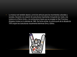 • La música rock también abarcó y sirvió de vehículo para los movimientos culturales y 
sociales, llevando a la creación de subculturas importantes incluyendo los mods y los 
rockers en el Reino Unido, y la contracultura hippie que se propagó en San Francisco 
(Estados Unidos) en la década de 1960. De forma similar, la cultura punk de la década de 
1970 originó las subculturas visualmente distintivas Emo y Gótico. 
 