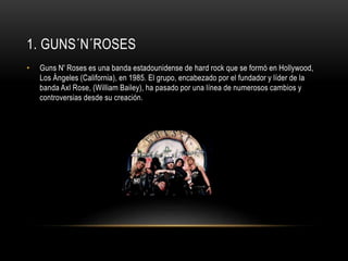 1. GUNS´N´ROSES 
• Guns N' Roses es una banda estadounidense de hard rock que se formó en Hollywood, 
Los Ángeles (California), en 1985. El grupo, encabezado por el fundador y líder de la 
banda Axl Rose, (William Bailey), ha pasado por una línea de numerosos cambios y 
controversias desde su creación. 
 