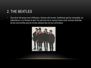2. THE BEATLES 
• Que decir del grupo mas mitificado y famoso del mundo. Auténticos genios musicales, se 
adelantaron a su tiempo al abrir los caminos de la musica hacia otras visiones distintas 
de las cancincillas pop de chicas adolescntes de sus cominezos 
 