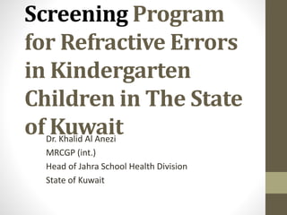 Screening Program
for Refractive Errors
in Kindergarten
Children in The State
of KuwaitDr. Khalid Al Anezi
MRCGP (int.)
Head of Jahra School Health Division
State of Kuwait
 
