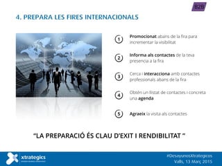 4. PREPARA LES FIRES INTERNACIONALS
“LA PREPARACIÓ ÉS CLAU D’EXIT I RENDIBILITAT ”
Obtén un llistat de contactes i concreta
una agenda
#DesayunosXtrategicos
Valls, 13 Març 2015
B2B
Promocionat abans de la fira para
incrementar la visibilitat
Cerca i interacciona amb contactes
professionals abans de la fira
1
3
4
Agraeix la visita als contactes5
Informa als contactes de la teva
presencia a la fira
2
 