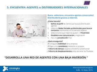 “DESARROLLA UNA RED DE AGENTES CON UNA BAJA INVERSIÓN ”
5. ENCUENTRA AGENTES o DISTRIBUIDORES INTERNACIONALES
Busca, selecciona, encuentra agentes comerciales/
Distribuidores gracias a Internet.
¿Cómo hacerlo?
1. Define el perfil de cliente que buscas (Distribuidor,
agente)
2. Utiliza las Redes Sociales profesionales para buscar
contactos interesantes en el mercado objetivo
3. Selecciona los que mejor se ajustan -> Preséntate
4. Establece una comunicación y negociación
5. Haz una preselección final
¿Qué conseguirás?
✓ Consigues visibilidad de tu empresa
✓ Eliges unos candidatos mediante un proceso
✓ Ahorro de tiempo respecto al sistema convencional
✓ Ahorro de desplazamientos antes de tener los finalistas
#DesayunosXtrategicos
Valls, 13 Març 2015
B2B
 