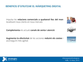 BENEFICIS D’UTILITZAR EL MÀRQUETING DIGITAL
Impulsa les relacions comercials a qualsevol lloc del mon
localitzant nous clients en nous mercats
Complementa els actuals canals de venta i atenció
Augmenta la efectivitat de les acciones reduint els costos i
aconseguint més agilitat
#DesayunosXtrategicos
Valls, 13 Març 2015
 