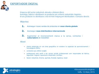 Empresa del sector industrial, ubicada a Mataró (Bcn).
Investiga, fabrica i distribueix un producte per entorns industrials i logístics.
El seu producte es distribueix a tot el món mitjançant distribuidors i contacte directe.
Aconseguir noves vendes de productes en nous clients globals1.
Augmentar el reconeixement marca a la xarxa, contactes i
subscriptors de newsletter
3.
• clients potencials en una àrea geogràfica on existeixi la capacitat de aprovisionament i
homologació (90%)
• contactes que utilitzin anglès
• professional amb perfil a les xarxes socials professionals com responsable de fabrica,
seguretat i higiene, operacions industrials o similars
• Sector industrial, mineria, agrícola, forestal, logística, naval
Objectius
Aconseguir nous distribuïdors internacionals2.
Abast
EXPORTADOR DIGITAL
#DesayunosXtrategicos
Valls, 13 Març 2015
 