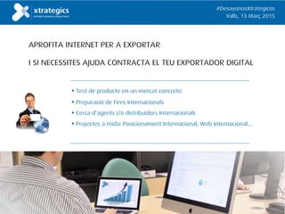 • Test de producte en un mercat concreto
• Preparació de Fires Internacionals
• Cerca d’agents i/o distribuïdors Internacionals
• Projectes a mida: Posicionament Internacional, Web Internacional….
APROFITA INTERNET PER A EXPORTAR
I SI NECESSITES AJUDA CONTRACTA EL TEU EXPORTADOR DIGITAL
#DesayunosXtrategicos
Valls, 13 Març 2015
 