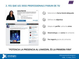 2. FES QUE LES XXSS PROFESSIONALS PARLIN DE TU
“POTENCIA LA PRESENCIA AL LINKEDIN, ÉS LA PRIMERA FIRA”
#DesayunosXtrategicos
Valls, 13 Març 2015
B2B
Fes negocis gracies als contactes
1 Selecciona la Xarxa Social adequada
Defineix els objectius
Desenvolupa una xarxa de contactes
2
4
5
Adapta els perfils i activa les eines3
 