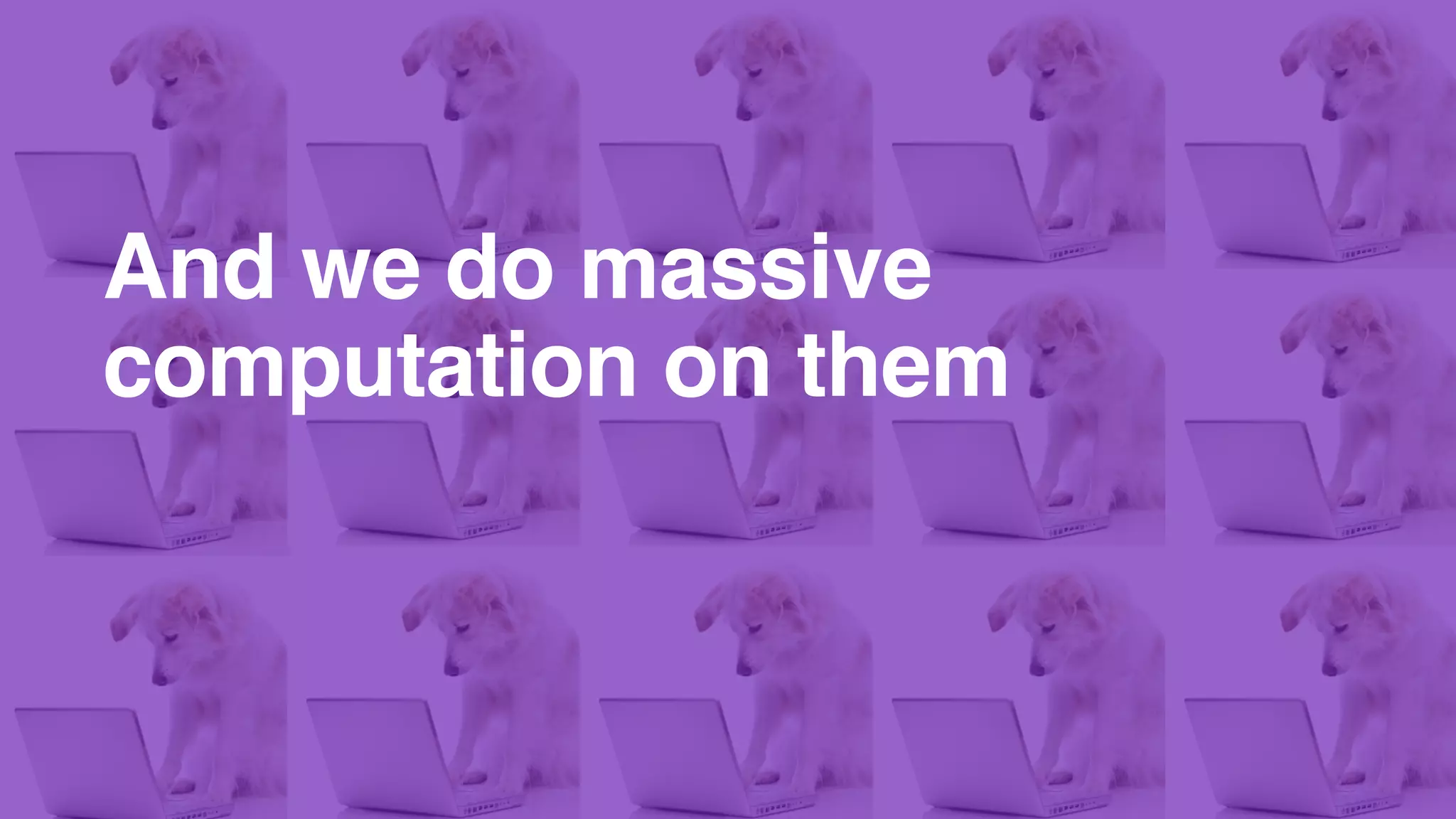 And we do massive
computation on them
 