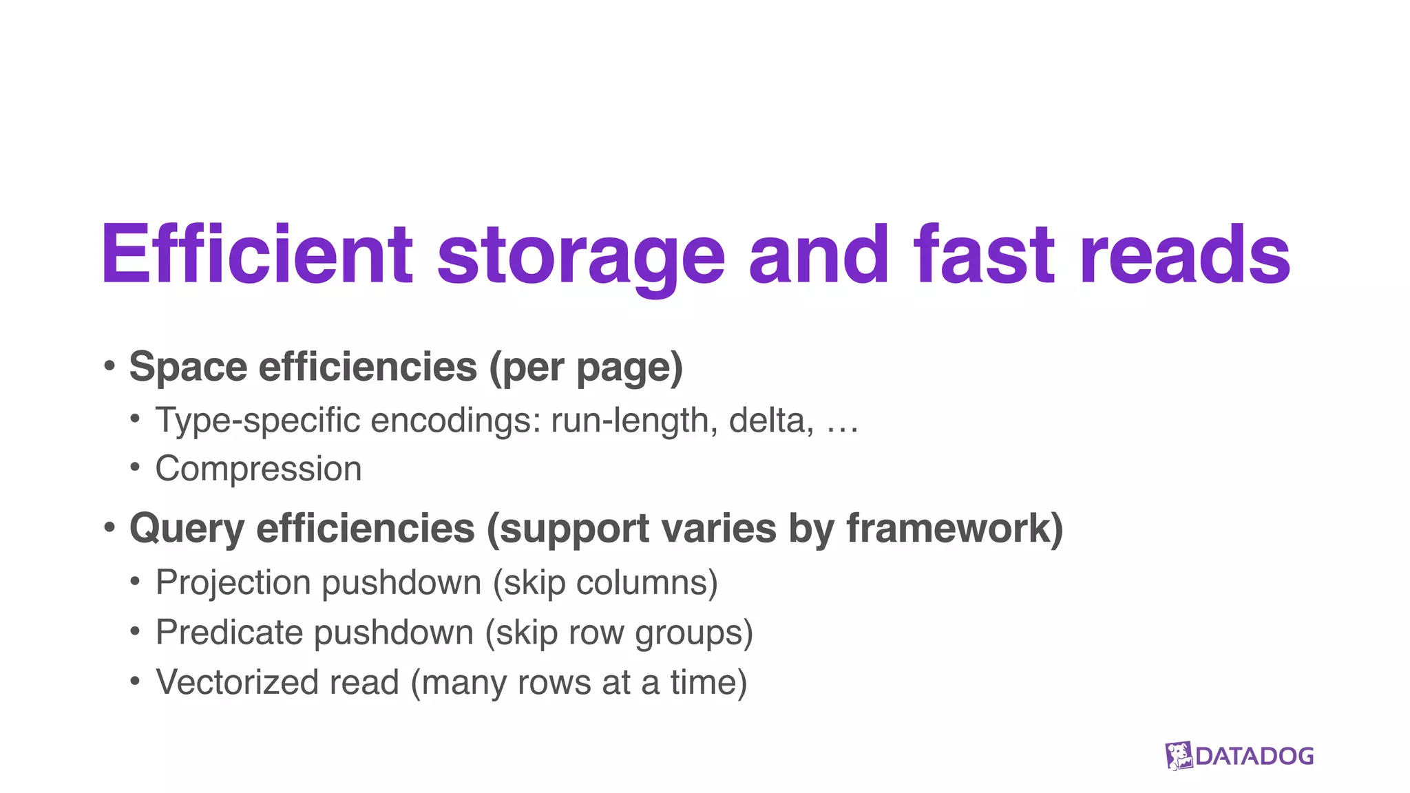 Efficient storage and fast reads
• Space efficiencies (per page)
• Type-specific encodings: run-length, delta, …
• Compression
• Query efficiencies (support varies by framework)
• Projection pushdown (skip columns)
• Predicate pushdown (skip row groups)
• Vectorized read (many rows at a time)
 