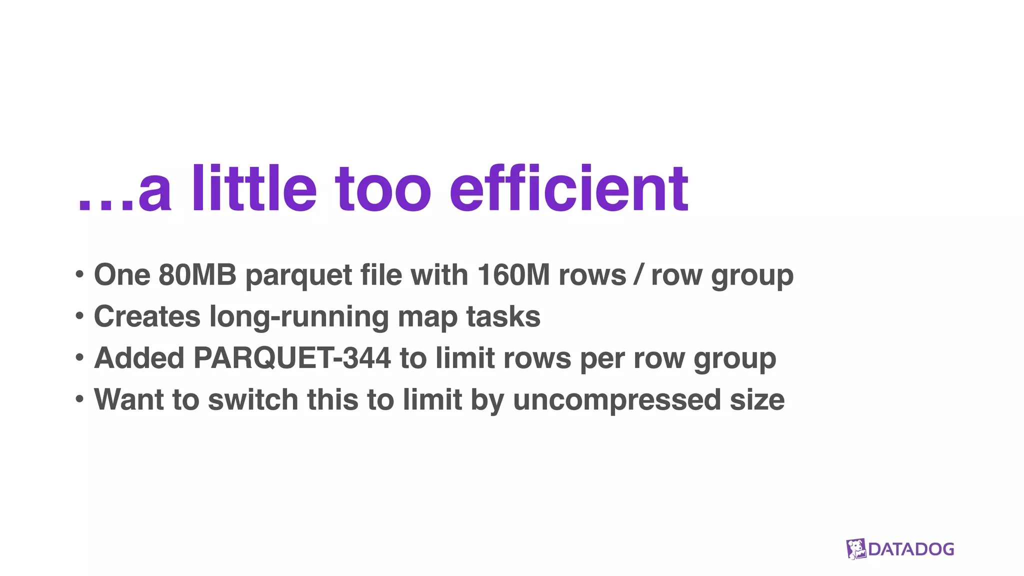 …a little too efficient
• One 80MB parquet file with 160M rows / row group
• Creates long-running map tasks
• Added PARQUET-344 to limit rows per row group
• Want to switch this to limit by uncompressed size
 