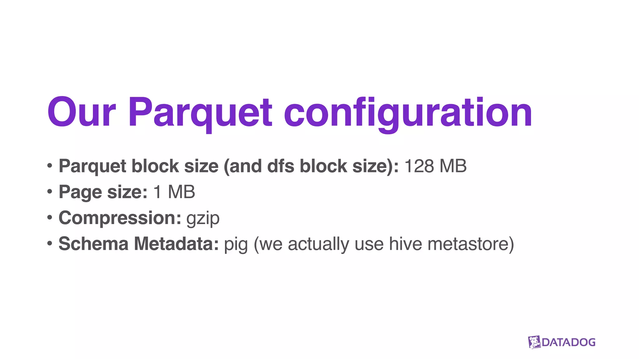 Our Parquet configuration
• Parquet block size (and dfs block size): 128 MB
• Page size: 1 MB
• Compression: gzip
• Schema Metadata: pig (we actually use hive metastore)
 