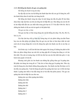 10
1.1.5. Hệ thống âm thanh, tên gọi, các quãng tám
Hệ thống âm thanh trong âm nhạc
Sự sắp xếp các âm của hệ thống âm thanh dựa theo độ cao gọi là hàng âm, mỗi
âm thanh khác nhau là một bậc của hàng âm đó.
Hệ thống âm thanh trong âm nhạc là một thang âm đầy đủ gồm 88 âm khác
nhau được sắp xếp theo cao độ của từng âm từ thấp đến cao. Dao động của các âm đó
từ âm thấp nhất đến âm cao nhất nằm trong giới hạn từ 27.5 Hz đến 4186 Hz. Đó là
những âm thanh có độ cao mà tai người có thể phân biệt.
Tên gọi các bậc cơ bản
Tên gọi các bậc cơ bản trong thang âm của hệ thống âm nhạc: Do, Re, Mi, Fa,
Sol, La, Si.
Các bậc (âm hay nốt) cơ bản này tương ứng với các phím trắng của đàn Piano
hay của các đàn phím nói chung: Bảy tên gọi của các bậc cơ bản được nhắc lại một
cách chu kì trong thang âm và do đó chúng bao gồm âm thanh của tất cả các bậc cơ
bản.
Sở dĩ như vậy vì mỗi âm thứ tám tính ngược lên (trong số những âm phát ra khi
bấm các phím trắng) được tạo nên bởi sự tăng gấp đôi số lượng dao động so với âm
thứ nhất. Cho nên nó tương ứng với bồi âm thứ hai của âm thứ nhất (âm gốc) vì vậy
hoàn toàn quyện với âm đó.
Khoảng cách giữa các âm thanh của những bậc giống nhau gọi là quãng tám.
Bộ phận của thang âm trong đó có 7 bậc âm cơ bản cũng gọi là quãng tám. Như vậy
toàn bộ thang âm chia thành những tầng quãng tám. Âm thanh của bậc Do được coi là
âm đầu của quãng tám. Toàn bộ thang âm gồm bảy quãng tám trọn vẹn và bốn âm hợp
thành 2 quãng tám thiếu ở hai đầu hàng âm (ở hai đầu bàn phím piano). Tên gọi các
quãng tám tính từ thấp lên cao như sau:
Quãng tám cực trầm (quãng tám thiếu)
Quãng tám trầm
Quãng tám lớn
Quãng tám nhỏ
Quãng tám 1
Quãng tám 2
Quãng tám 3
 