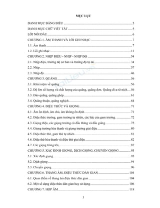 3
MỤC LỤC
DANH MỤC BẢNG BIỂU ...................................................................................5
DANH MỤC CHỮ VIẾT TẮT..............................................................................5
LỜI NÓI ĐẦU.......................................................................................................6
CHƯƠNG 1. ÂM THANH VÀ LỐI GHI NHẠC ..................................................7
1.1. Âm thanh ........................................................................................................7
1.2. Lối ghi nhạc..................................................................................................11
CHƯƠNG 2. NHỊP ĐIỆU - NHỊP - NHỊP ĐỘ ....................................................34
2.1. Nhịp điệu, trường độ cơ bản và trường độ tự do............................................34
2.2. Nhịp..............................................................................................................37
2.3. Nhịp độ.........................................................................................................46
CHƯƠNG 3. QUÃNG.........................................................................................56
3.1. Khái niệm về quãng ......................................................................................56
3.2. Độ lớn số lượng và chất lượng của quãng, quãng đơn. Quãng đi-a-tô-ních....56
3.3. Đảo quãng, quãng ghép.................................................................................61
3.4. Quãng thuận, quãng nghịch...........................................................................64
CHƯƠNG 4. ĐIỆU THỨC VÀ GIỌNG..............................................................71
4.1. Âm ổn định, âm chủ, âm không ổn định........................................................71
4.2. Điệu thức trưởng, gam trưởng tự nhiên, các bậc của gam trưởng. .................72
4.3. Giọng điệu, các giọng trưởng có dấu thăng và dấu giáng...............................75
4.4. Giọng trưởng hòa thanh và giọng trưởng giai điệu ........................................80
4.5. Điệu thức thứ, gam thứ tự nhiên....................................................................81
4.6. Điệu thứ hòa thanh và điệu thứ giai điệu.......................................................82
4.7. Các giọng trùng tên,......................................................................................87
CHƯƠNG 5. XÁC ĐỊNH GIỌNG, DỊCH GIỌNG, CHUYỂN GIỌNG ..............93
5.1. Xác định giọng..............................................................................................93
5.2. Dịch giọng ....................................................................................................94
5.3. Chuyển giọng................................................................................................96
CHƯƠNG 6. THANG ÂM, ĐIỆU THỨC DÂN GIAN .....................................104
6.1. Quan điểm về thang âm điệu thức dân gian.................................................104
6.2. Một số dạng điệu thức dân gian hay sử dụng...............................................106
CHƯƠNG 7. HỢP ÂM......................................................................................118
 