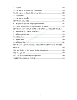 4
7.1. Hợp âm.......................................................................................................118
7.2. Các hợp âm ba chính ở điệu trưởng và thứ..................................................120
7.3. Các hợp âm ba phụ của điệu trưởng và thứ..................................................122
7.4. Hợp âm bảy ................................................................................................124
7.5. Các hợp âm bảy dẫn....................................................................................126
CHƯƠNG 8: GIAI ĐIỆU ..................................................................................131
8.1. Ý nghĩa của giai điệu trong tác phẩm âm nhạc ............................................131
8.2. Hướng chuyển động của giai điệu và tầm cữ của nó....................................132
CHƯƠNG 9: MỘT SỐ VẤN ĐỀ VỀ LÝ THUYẾT ÂM NHẠC ĐƯƠNG ĐẠI
(CONTEMPORARY MUSIC THEORY)..........................................................138
9.1. Về âm thanh âm nhạc..................................................................................138
9.2. Về điệu tính ................................................................................................139
9.3. Về hoà thanh...............................................................................................140
9.4. Về lối ghi nhạc............................................................................................141
CHƯƠNG 10: MỘT SỐ KÝ HIỆU NHẠC THƯỜNG DÙNG CHO ĐÀN PHÍM
ĐIỆN TỬ...........................................................................................................146
10.1. Một số cách ký hiệu hợp âm cho đàn phím điện tử....................................146
10.2. Thang âm Blues ........................................................................................147
10.3. Tiết tấu của một số điệu nhạc phổ biến......................................................149
TÀI LIỆU THAM KHẢO CHÍNH ....................................................................160
 