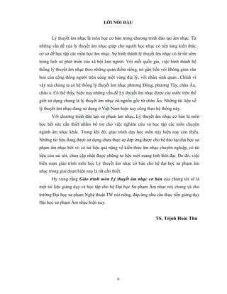 6
LỜI NÓI ĐẦU
Lý thuyết âm nhạc là môn học cơ bản trong chương trình đào tạo âm nhạc. Từ
những vấn đề của lý thuyết âm nhạc giúp cho người học nhạc có nền tảng kiến thức
cơ sở để học tập các môn học âm nhạc. Sự hình thành lý thuyết âm nhạc có từ rất sớm
trong lịch sử phát triển của xã hội loài người. Với mỗi quốc gia, việc hình thành hệ
thống lý thuyết âm nhạc theo những quan điểm riêng, nó gắn liền với không gian văn
hoá của cộng đồng người trên cùng một vùng địa lý, với nhân sinh quan...Chính vì
vậy mà chúng ta có hệ thống lý thuyết âm nhạc phương Đông, phương Tây, châu Âu,
châu á. Có thể thấy, hiện nay những vấn đề Lý thuyết âm nhạc được các nước trên thế
giới sử dụng chung là lý thuyết âm nhạc có nguồn gốc từ châu Âu. Những tài liệu về
lý thuyết âm nhạc đang sử dụng ở Việt Nam hiện nay cũng theo hệ thống này.
Với chương trình đào tạo sư phạm âm nhạc, Lý thuyết âm nhạc cơ bản là môn
học hết sức cần thiết nhằm bổ trợ cho việc nghiên cứu và học tập các môn chuyên
ngành âm nhạc khác. Trong khi đó, giáo trình dạy học môn này hiện nay còn thiếu.
Những tài liệu đang được sử dụng chưa thực sự đáp ứng được cho hệ đào tạo đại học sư
phạm âm nhạc bởi vì: có tài liệu quá nặng về kiến thức âm nhạc chuyên nghiệp, có tài
liệu còn sai sót, chưa cập nhật được những tư liệu mới mang tính thời đại. Do đó, việc
biên soạn giáo trình môn học Lý thuyết âm nhạc cơ bản cho hệ đại học sư phạm âm
nhạc trong giai đoạn hiện nay là rất cần thiết.
Hy vọng rằng Giáo trình môn Lý thuyết âm nhạc cơ bản của chúng tôi sẽ là
một tài liệu giảng dạy và học tập cho hệ Đại học Sư phạm Âm nhạc nói chung và cho
trường Đại học sư phạm Nghệ thuật TW nói riêng, đáp ứng nhu cầu thực tiễn giảng dạy
Đại học sư phạm Âm nhạc hiện nay.
TS. Trịnh Hoài Thu
 