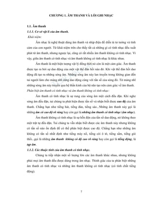 7
CHƯƠNG 1. ÂM THANH VÀ LỐI GHI NHẠC
1.1. Âm thanh
1.1.1. Cơ sở vật lí của âm thanh.
Khái niệm:
Âm nhạc là nghệ thuật dùng âm thanh và nhịp điệu để diễn tả tư tưởng và tình
cảm của con người. Từ khái niệm trên cho thấy tất cả những gì có tính nhạc đều xuất
phát từ âm thanh, nhưng ngược lại, cũng có rất nhiều âm thanh không có tính nhạc. Vì
vậy, giữa âm thanh có tính nhạc và âm thanh không có tính nhạc là khác nhau.
Âm thanh là một hiện tượng vật lý đồng thời nó còn là một cảm giác. Âm thanh
được tạo ra bởi sự dao động của một vật thể đàn hồi nào đó. Khi vật thể đàn hồi dao
động đã tạo ra những sóng âm. Những sóng âm này lan truyền trong không gian đến
tai người làm cho màng nhĩ cũng dao động cùng với tần số của sóng đó. Từ màng nhĩ
những sóng âm này truyền qua hệ thần kinh của bộ não tạo nên cảm giác về âm thanh.
Phân biệt âm thanh có tính nhạc và âm thanh không có tính nhạc:
Âm thanh có tính nhạc là sự rung của sóng âm một cách đều đặn. Khi nghe
sóng âm đều đặn, tai chúng ta phát hiện được tần số và nhận biết được cao độ của âm
thanh. Chẳng hạn như tiếng hát, tiếng đàn, tiếng sáo...Những âm thanh này gọi là
những âm có cao độ rõ ràng hay còn gọi là những âm thanh có tính nhạc (âm nhạc).
Âm thanh không có tính nhạc là sự hỗn độn của tần số dao động, nó không theo
một trật tự đều đặn. Tai chúng ta vẫn nhận biết được các âm thanh này nhưng không
có tần số nào ổn định để có thể phân biệt được cao độ. Chẳng hạn như những âm
không có tần số nhất định như tiếng máy nổ, tiếng còi ô tô, tiếng sấm, tiếng gió
thổi...gọi là những âm thanh không có độ cao rõ ràng hay còn gọi là tiếng động, là
tạp âm.
1.1.2. Các thuộc tính của âm thanh có tính nhạc.
Chúng ta tiếp nhận một số lượng lớn các âm thanh khác nhau, nhưng không
phải mọi âm thanh đều được dùng trong âm nhạc. Thính giác của ta phân biệt những
âm thanh có tính nhạc và những âm thanh không có tính nhạc (có tính chất tiếng
động).
 