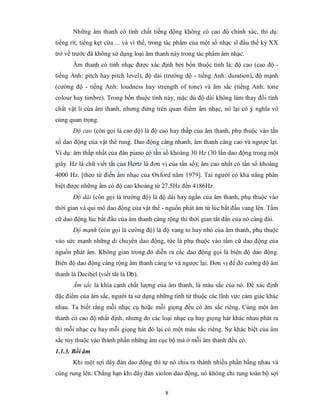 8
Những âm thanh có tính chất tiếng động không có cao độ chính xác, thí dụ:
tiếng rít, tiếng kẹt cửa ... và vì thế, trong tác phẩm của một số nhạc sĩ đầu thế kỷ XX
trở về trước đã không sử dụng loại âm thanh này trong tác phẩm âm nhạc.
Âm thanh có tính nhạc được xác định bởi bốn thuộc tính là: độ cao (cao độ -
tiếng Anh: pitch hay pitch level), độ dài (trường độ - tiếng Anh: duration), độ mạnh
(cường độ - tiếng Anh: loudness hay strength of tone) và âm sắc (tiếng Anh: tone
colour hay timbre). Trong bốn thuộc tính này, mặc dù độ dài không làm thay đổi tính
chất vật lí của âm thanh, nhưng đứng trên quan điểm âm nhạc, nó lại có ý nghĩa vô
cùng quan trọng.
Độ cao (còn gọi là cao độ) là độ cao hay thấp của âm thanh, phụ thuộc vào tần
số dao động của vật thể rung. Dao động càng nhanh, âm thanh càng cao và ngược lại.
Ví dụ: âm thấp nhất của đàn piano có tần số khoảng 30 Hz (30 lần dao động trong một
giây. Hz là chữ viết tắt của Hertz là đơn vị của tần số); âm cao nhất có tần số khoảng
4000 Hz. [theo từ điển âm nhạc của Oxford năm 1979]. Tai người có khả năng phân
biệt được những âm có độ cao khoảng từ 27.5Hz đến 4186Hz.
Độ dài (còn gọi là trường độ) là độ dài hay ngắn của âm thanh, phụ thuộc vào
thời gian và qui mô dao động của vật thể - nguồn phát âm từ lúc bắt đầu vang lên. Tầm
cữ dao động lúc bắt đầu của âm thanh càng rộng thì thời gian tắt dần của nó càng dài.
Độ mạnh (còn gọi là cường độ) là độ vang to hay nhỏ của âm thanh, phụ thuộc
vào sức mạnh những di chuyển dao động, tức là phụ thuộc vào tầm cữ dao động của
nguồn phát âm. Không gian trong đó diễn ra các dao động gọi là biên độ dao động.
Biên độ dao động càng rộng âm thanh càng to và ngược lại. Đơn vị để đo cường độ âm
thanh là Decibel (viết tắt là Db).
Âm sắc là khía cạnh chất lượng của âm thanh, là màu sắc của nó. Để xác định
đặc điểm của âm sắc, người ta sử dụng những tính từ thuộc các lĩnh vực cảm giác khác
nhau. Ta biết rằng mỗi nhạc cụ hoặc mỗi giọng đều có âm sắc riêng. Cùng một âm
thanh có cao độ nhất định, nhưng do các loại nhạc cụ hay giọng hát khác nhau phát ra
thì mỗi nhạc cụ hay mỗi giọng hát đó lại có một màu sắc riêng. Sự khác biệt của âm
sắc tùy thuộc vào thành phần những âm cục bộ mà ở mỗi âm thanh đều có.
1.1.3. Bồi âm
Khi một sợi dây đàn dao động thì tự nó chia ra thành nhiều phần bằng nhau và
cùng rung lên. Chẳng hạn khi dây đàn violon dao động, nó không chỉ rung toàn bộ sợi
 