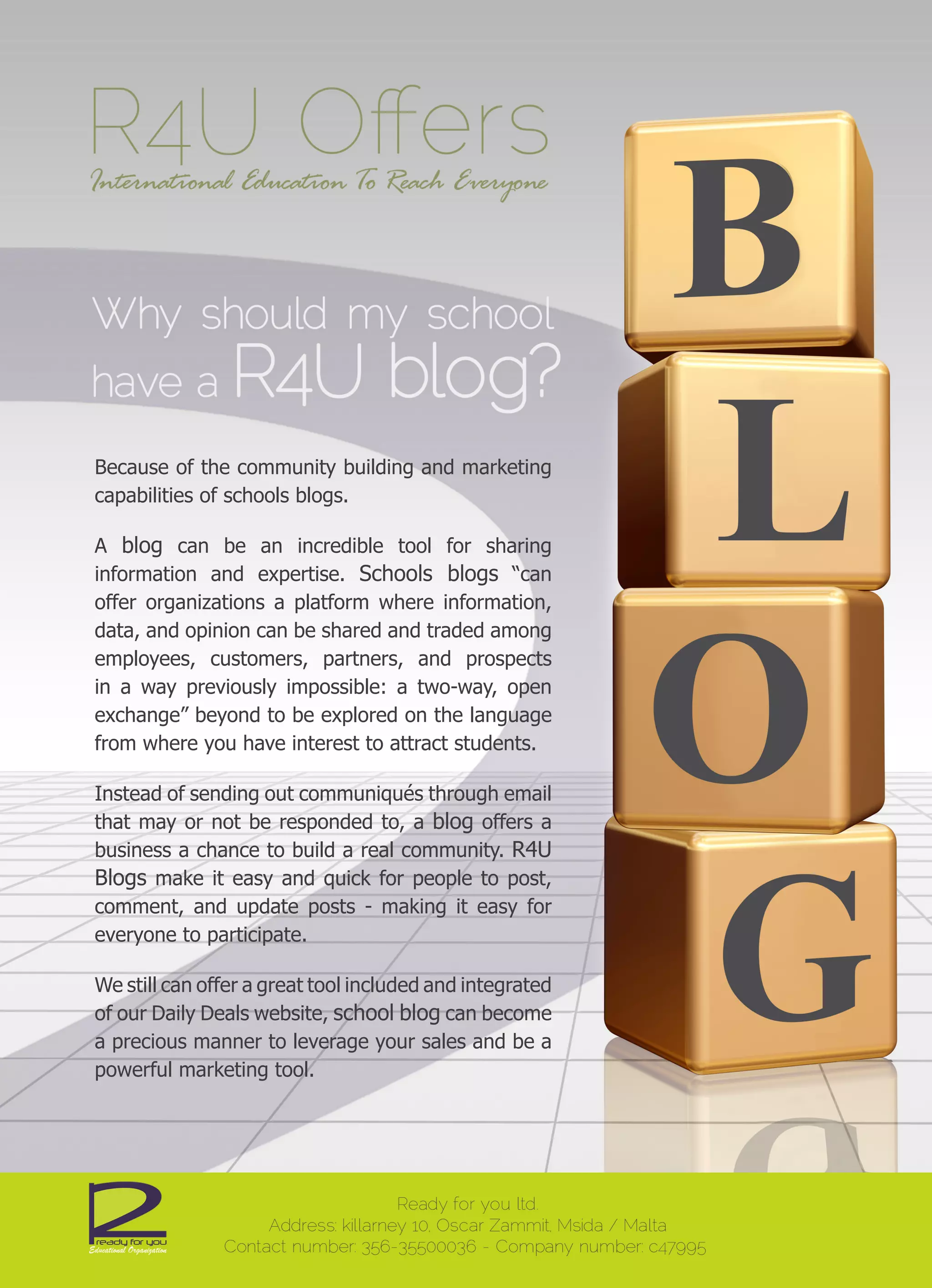 Because of the community building and marketing
capabilities of schools blogs.

A blog can be an incredible tool for sharing
information and expertise. Schools blogs “can
offer organizations a platform where information,
data, and opinion can be shared and traded among
employees, customers, partners, and prospects
in a way previously impossible: a two-way, open
exchange” beyond to be explored on the language
from where you have interest to attract students.

Instead of sending out communiqués through email
that may or not be responded to, a blog offers a
business a chance to build a real community. R4U
Blogs make it easy and quick for people to post,
comment, and update posts - making it easy for
everyone to participate.

We still can offer a great tool included and integrated
of our Daily Deals website, school blog can become
a precious manner to leverage your sales and be a
powerful marketing tool.
 