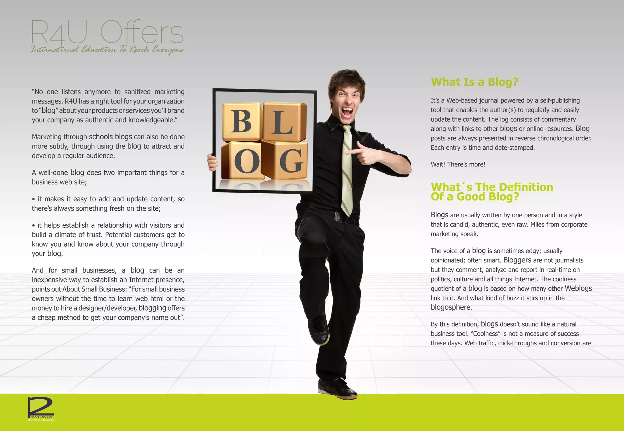R4U Offers
International Education To Reach Everyone


                                                         What Is a Blog?
“No one listens anymore to sanitized marketing
messages. R4U has a right tool for your organization     It’s a Web-based journal powered by a self-publishing
to “blog” about your products or services you’ll brand   tool that enables the author(s) to regularly and easily
your company as authentic and knowledgeable.”            update the content. The log consists of commentary
                                                         along with links to other blogs or online resources. Blog
Marketing through schools blogs can also be done         posts are always presented in reverse chronological order.
more subtly, through using the blog to attract and       Each entry is time and date-stamped.
develop a regular audience.
                                                         Wait! There’s more!
A well-done blog does two important things for a
business web site;
                                                         What´s The Definition
• it makes it easy to add and update content, so         Of a Good Blog?
there’s always something fresh on the site;
                                                         Blogs are usually written by one person and in a style
• it helps establish a relationship with visitors and    that is candid, authentic, even raw. Miles from corporate
build a climate of trust. Potential customers get to     marketing speak.
know you and know about your company through
your blog.                                               The voice of a blog is sometimes edgy; usually
                                                         opinionated; often smart. Bloggers are not journalists
And for small businesses, a blog can be an               but they comment, analyze and report in real-time on
inexpensive way to establish an Internet presence,       politics, culture and all things Internet. The coolness
points out About Small Business: “For small business     quotient of a blog is based on how many other Weblogs
owners without the time to learn web html or the         link to it. And what kind of buzz it stirs up in the
money to hire a designer/developer, blogging offers      blogosphere.
a cheap method to get your company’s name out”.
                                                         By this definition, blogs doesn’t sound like a natural
                                                         business tool. “Coolness” is not a measure of success
                                                         these days. Web traffic, click-throughs and conversion are
 