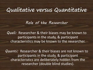 Role of the Researcher 
Quali: Researcher & their biases may be known to 
participants in the study, & participant 
characteristics may be known to the researcher. 
Quanti: Researcher & their biases are not known to 
participants in the study, & participant 
characteristics are deliberately hidden from the 
researcher (double blind studies). 
 