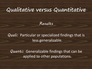 Results 
Quali: Particular or specialized findings that is 
less generalizable. 
Quanti: Generalizable findings that can be 
applied to other populations. 
 