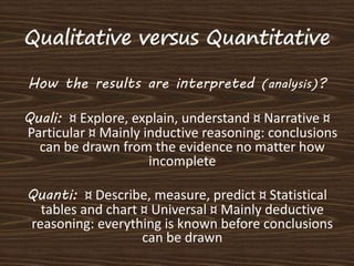 How the results are interpreted (analysis)? 
Quali: ¤ Explore, explain, understand ¤ Narrative ¤ 
Particular ¤ Mainly inductive reasoning: conclusions 
can be drawn from the evidence no matter how 
incomplete 
Quanti: ¤ Describe, measure, predict ¤ Statistical 
tables and chart ¤ Universal ¤ Mainly deductive 
reasoning: everything is known before conclusions 
can be drawn 
 
