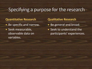 Quantitative Research Qualitative Research 
 Be specific and narrow. 
 Seek measurable, 
observable data on 
variables. 
 Be general and broad. 
 Seek to understand the 
participants’ experiences. 
 