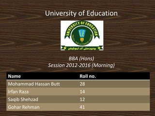 University of Education 
BBA (Hons) 
Session 2012-2016 (Morning) 
Name Roll no. 
Mohammad Hassan Butt 28 
Irfan Raza 14 
Saqib Shehzad 12 
Gohar Rehman 41 
 