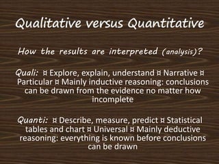 Quantitative Research Qualitative Research 
 Ask broad, general Qs. 
 Collects data consisting 
largely of words (text) ...