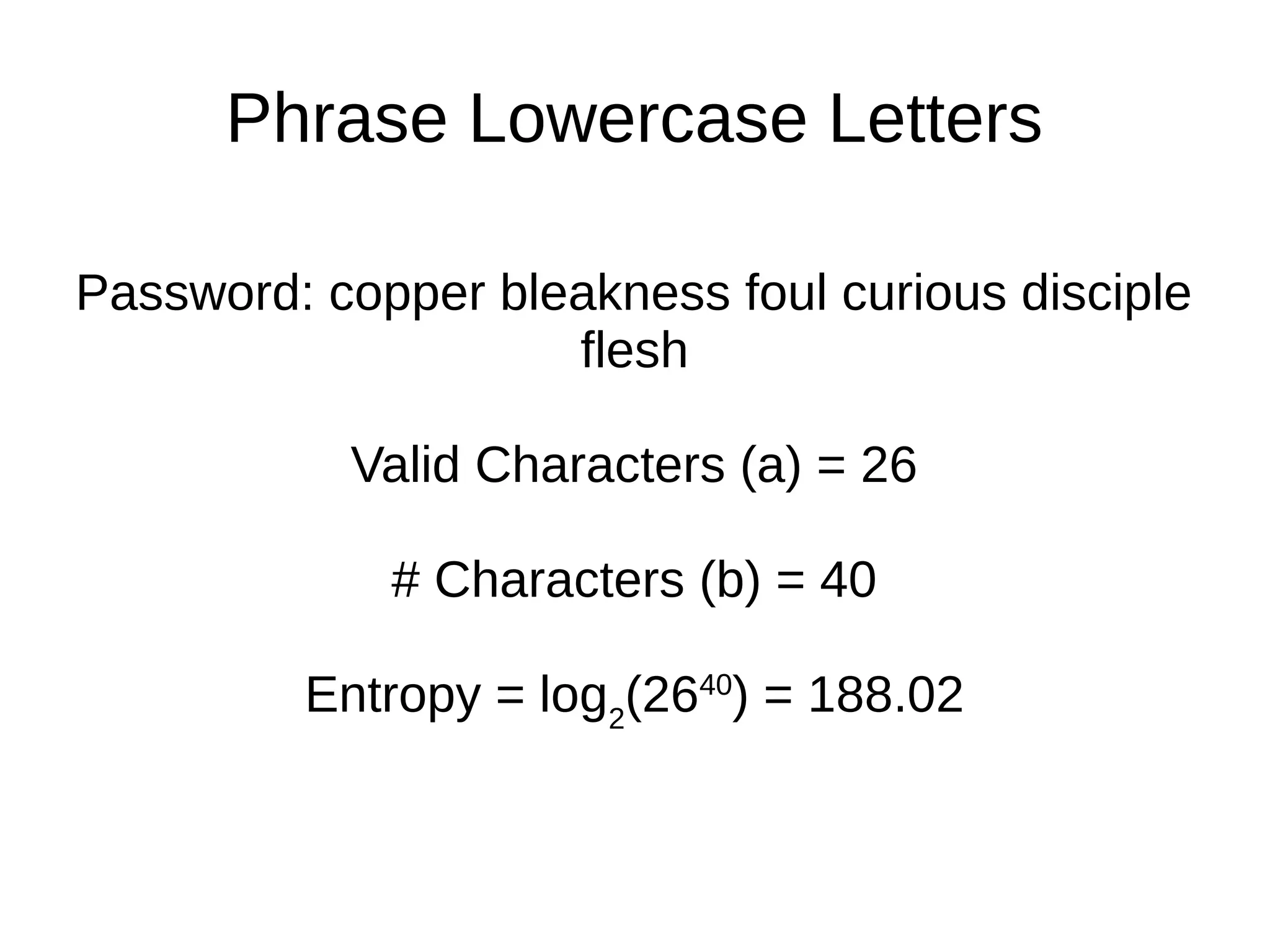Phrase Lowercase Letters
Password: copper bleakness foul curious disciple
flesh
Valid Characters (a) = 26
# Characters (b) = 40
Entropy = log2
(2640
) = 188.02
 