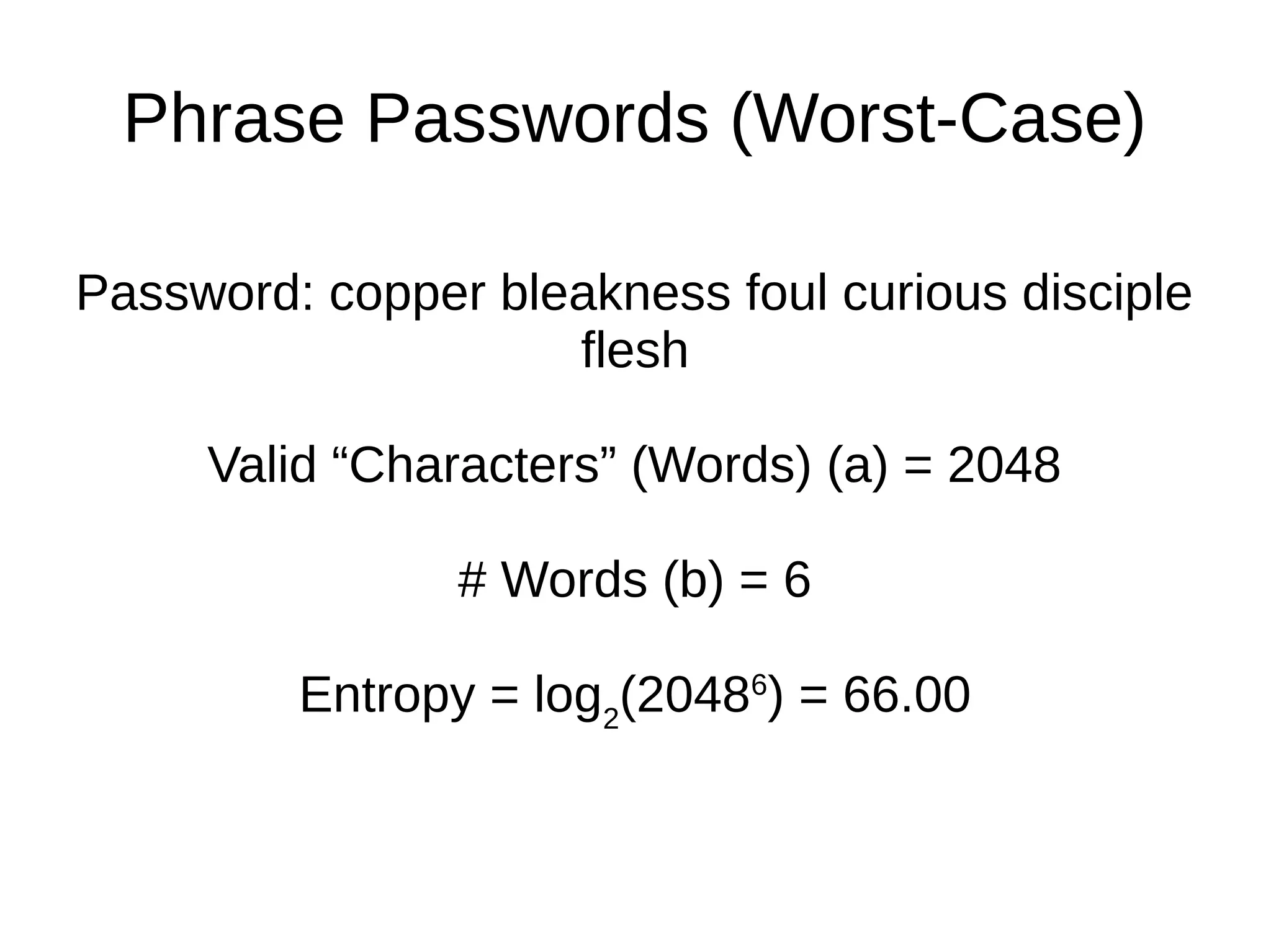 Phrase Passwords (Worst-Case)
Password: copper bleakness foul curious disciple
flesh
Valid “Characters” (Words) (a) = 2048
# Words (b) = 6
Entropy = log2
(20486
) = 66.00
 